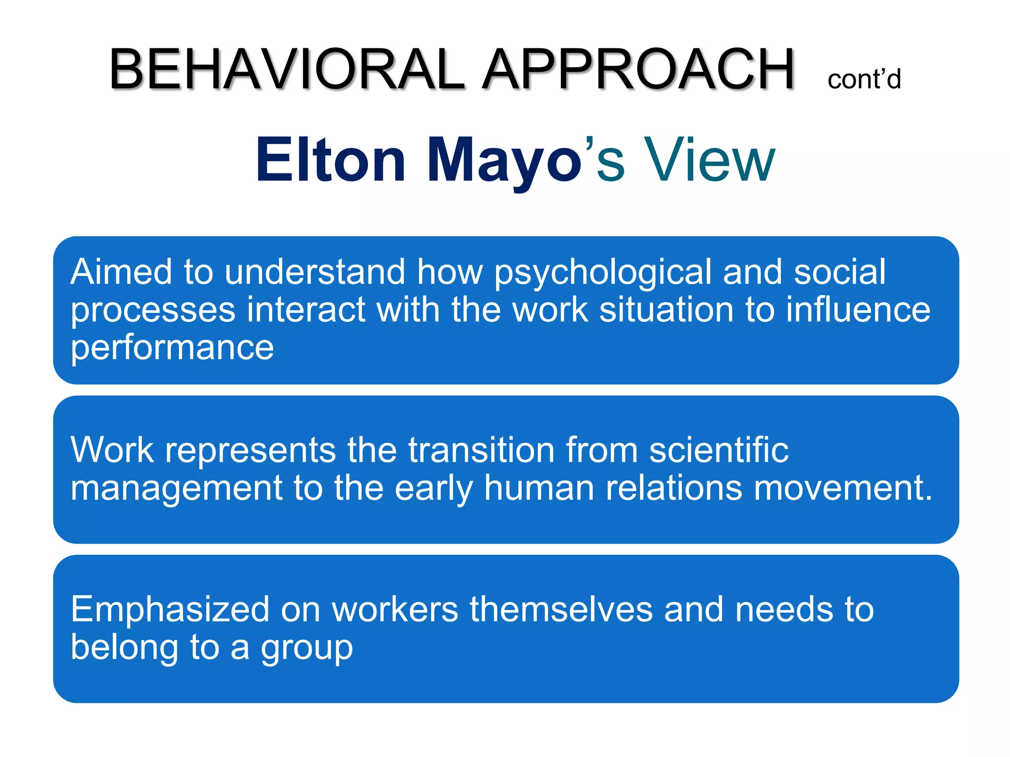 Elton Mayo’s View
Aimed to understand how psychological and social
processes interact with the work situation to influence
performance
Work represents the transition from scientific
management to the early human relations movement.
Emphasized on workers themselves and needs to
belong to a group
BEHAVIORAL APPROACH cont’d
 