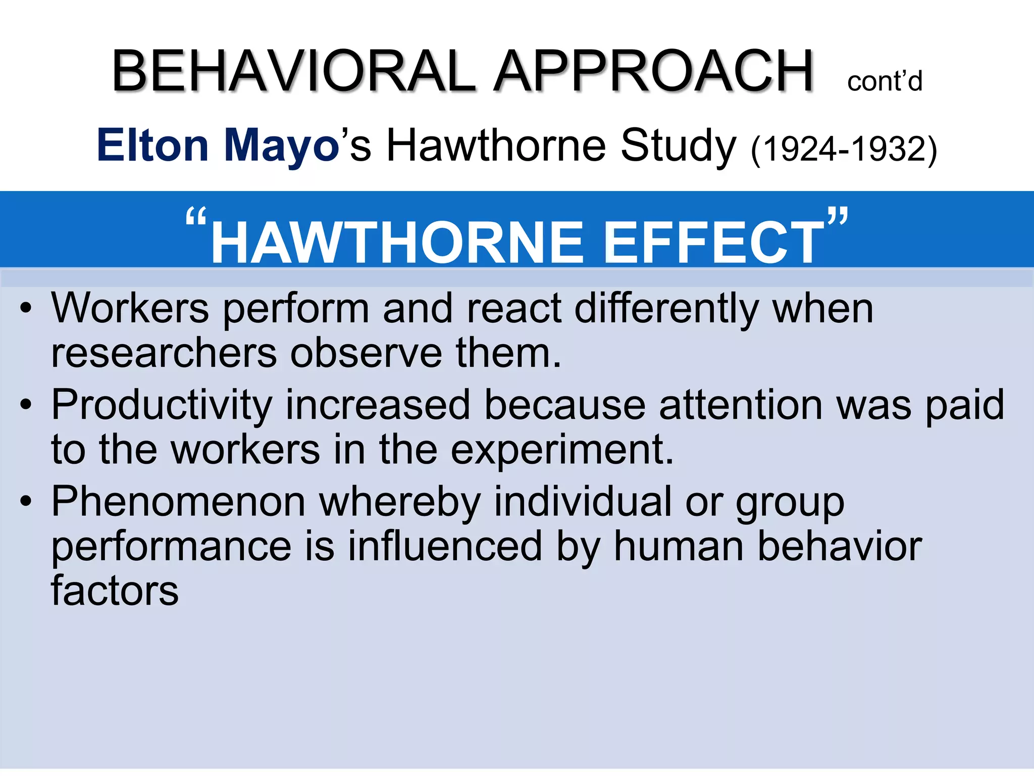 “HAWTHORNE EFFECT”
• Workers perform and react differently when
researchers observe them.
• Productivity increased because attention was paid
to the workers in the experiment.
• Phenomenon whereby individual or group
performance is influenced by human behavior
factors
BEHAVIORAL APPROACH cont’d
Elton Mayo’s Hawthorne Study (1924-1932)
 