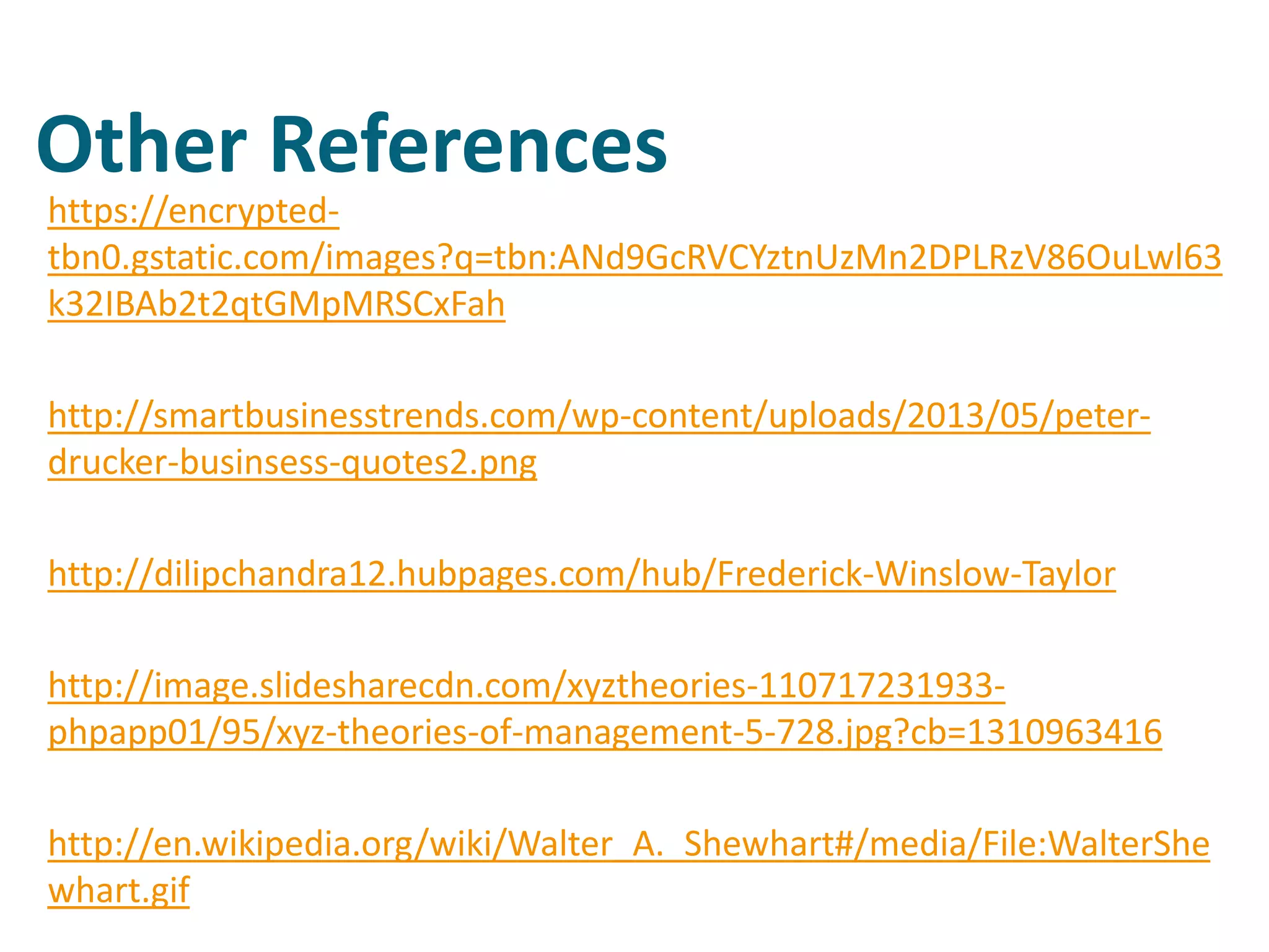 Other References
https://encrypted-
tbn0.gstatic.com/images?q=tbn:ANd9GcRVCYztnUzMn2DPLRzV86OuLwl63
k32IBAb2t2qtGMpMRSCxFah
http://smartbusinesstrends.com/wp-content/uploads/2013/05/peter-
drucker-businsess-quotes2.png
http://dilipchandra12.hubpages.com/hub/Frederick-Winslow-Taylor
http://image.slidesharecdn.com/xyztheories-110717231933-
phpapp01/95/xyz-theories-of-management-5-728.jpg?cb=1310963416
http://en.wikipedia.org/wiki/Walter_A._Shewhart#/media/File:WalterShe
whart.gif
 