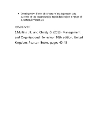  Contingency: Form of structure, management and
success of the organisation dependent upon a range of
situational variables.
References:
1.Mullins, J.L. and Christy G. (2013) Management
and Organisational Behaviour 10th edition. United
Kingdom: Pearson Books, pages 40-45
 