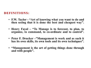 DEFINITIONS:
• F.W. Taylor - “Art of knowing what you want to do and
then seeing that it is done the best and cheapest way”.
• Henry Fayol – “To Manage is to forecast, to plan, to
organize, to command, to co-ordinate and to control”.
• Peter F. Drucker –”Management is work and as such it
has its own skills, its own tools and its own techniques”.
• “Management is the art of getting things done through
and with people”.