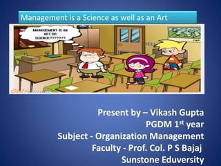 Management is a Science as well as an Art 
Present by – Vikash Gupta 
PGDM 1st year 
Subject - Organization Management 
Faculty - Prof. Col. P S Bajaj 
Sunstone Eduversity 
 