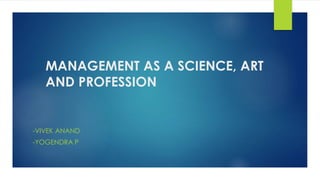 MANAGEMENT AS A SCIENCE, ART 
AND PROFESSION 
-VIVEK ANAND 
-YOGENDRA P 
 
