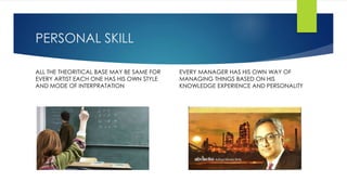 PERSONAL SKILL 
ALL THE THEORITICAL BASE MAY BE SAME FOR 
EVERY ARTIST EACH ONE HAS HIS OWN STYLE 
AND MODE OF INTERPRATATION 
EVERY MANAGER HAS HIS OWN WAY OF 
MANAGING THINGS BASED ON HIS 
KNOWLEDGE EXPERIENCE AND PERSONALITY 
 