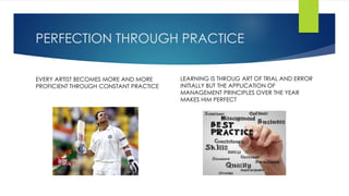 PERFECTION THROUGH PRACTICE 
EVERY ARTIST BECOMES MORE AND MORE 
PROFICIENT THROUGH CONSTANT PRACTICE 
LEARNING IS THROUG ART OF TRIAL AND ERROR 
INITIALLY BUT THE APPLICATION OF 
MANAGEMENT PRINCIPLES OVER THE YEAR 
MAKES HIM PERFECT 
 
