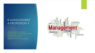 IS MANAGEMENT 
A PROFESSION ? 
-SPECIALIZED KNOWLEDGE 
-FORMAL EDUCATION AND TRAINING 
-SOCIAL OBLIGATIONS 
-CODE OF CONDUCT 
-REPRESENTATIVE ASSOCIATION 
 