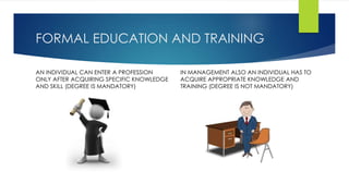 FORMAL EDUCATION AND TRAINING 
AN INDIVIDUAL CAN ENTER A PROFESSION 
ONLY AFTER ACQUIRING SPECIFIC KNOWLEDGE 
AND SKILL (DEGREE IS MANDATORY) 
IN MANAGEMENT ALSO AN INDIVIDUAL HAS TO 
ACQUIRE APPROPRIATE KNOWLEDGE AND 
TRAINING (DEGREE IS NOT MANDATORY) 
 