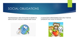 SOCIAL OBLIGATIONS 
PROFESSIONALS ARE MOTIVATED IN DESIRE TO 
SERVE SOCIETY, SOCIAL NORMS AND VALUE 
A MANAGER IS RESPONSIBLE NOT ONLY FOR HIS 
SUPERIOR’S BUT ALSO TO SOCIETY 
 
