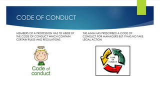 CODE OF CONDUCT 
MEMBERS OF A PROFESSION HAS TO ABIDE BY 
THE CODE OF CONDUCT WHICH CONTAIN 
CERTAIN RULES AND REGULATIONS 
THE AIMA HAS PRESCRIBED A CODE OF 
CONDUCT FOR MANAGERS BUT IT HAS NO TAKE 
LEGAL ACTION 
 