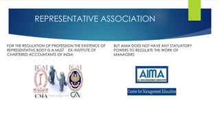 REPRESENTATIVE ASSOCIATION 
FOR THE REGULATION OF PROFESSION THE EXISTENCE OF 
REPRESENTATIVE BODY IS A MUST EX:-INSTITUTE OF 
CHARTERED ACCOUNTANTS OF INDIA 
BUT AIMA DOES NOT HAVE ANY STATUATORY 
POWERS TO REGULATE THE WORK OF 
MANAGERS 
 