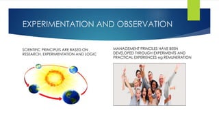 EXPERIMENTATION AND OBSERVATION 
SCIENTIFIC PRINCIPLES ARE BASED ON 
RESEARCH, EXPERIMENTATION AND LOGIC 
MANAGEMENT PRINCILES HAVE BEEN 
DEVELOPED THROUGH EXPERIMENTS AND 
PRACTICAL EXPERIENCES eg REMUNERATION 
 