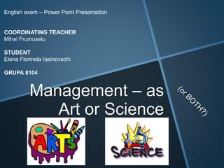 Management – as
Art or Science
English exam – Power Point Presentation
COORDINATING TEACHER
Mihai Frumuselu
STUDENT
Elena Florinela Iasinovschi
GRUPA 8104
 