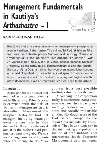 Management Fundamentals
in Kautilya’s
)HJD=ID=IJH= – I
RADHAKRISHNAN PILLAI

  This is the first of a series of articles on management principles as
  seen in Kautilya’s Arthashastra. The author, Sri Radhakrishnan Pillai,
  has done the ‘Interdisciplinary Sanskrit and Indology Course’ on
  Arthashastra in the Chinmaya International Foundation, with
  Dr. Gangadharan Nair, Dean of Shree Shankaracharya Samskrit
  University, as his study guide. Radhakrishnan is also the founder-
  director of Atma Darshan, which has won even international honours
  in the field of spiritual tourism within a short span of three-and-a-half
  years. His experience in the field of marketing and logistics in the
  last thirteen years gives an interesting practical edge to the articles.

Introduction                            courses from best possible
   Management is a subject that         institutes due to this demand.
evolved as a science starting              A company or a corporation
mid-20th century. Peter Drucker         today is much more than a busi-
is crowned with the title of            ness machine. They are employ-
‘Father of Management’ and is           ment generators, wealth cre-
also called a Management Phi-           ators and socially responsible
losopher. Today we find that            entities. No doubt most of the
mangers including ‘manage-              Fortune 500 companies are
ment trainees’ are in high              ‘Semi-Governments’ by them-
demand in the corporate world           selves. They have a large say in
and it is the highest paid pro-         decision making and policy for-
fession across the globe. We can        mation at both national and
see the large number of students        international levels. Therefore
who are racing to do MBA                Management and managers
 