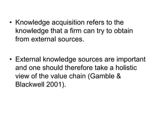 • Knowledge acquisition refers to the
knowledge that a firm can try to obtain
from external sources.
• External knowledge sources are important
and one should therefore take a holistic
view of the value chain (Gamble &
Blackwell 2001).
 
