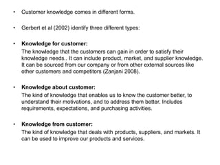 • Customer knowledge comes in different forms.
• Gerbert et al (2002) identify three different types:
• Knowledge for customer:
The knowledge that the customers can gain in order to satisfy their
knowledge needs.. It can include product, market, and supplier knowledge.
It can be sourced from our company or from other external sources like
other customers and competitors (Zanjani 2008).
• Knowledge about customer:
The kind of knowledge that enables us to know the customer better, to
understand their motivations, and to address them better. Includes
requirements, expectations, and purchasing activities.
• Knowledge from customer:
The kind of knowledge that deals with products, suppliers, and markets. It
can be used to improve our products and services.
 