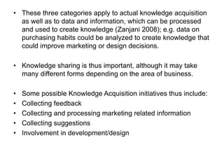 • These three categories apply to actual knowledge acquisition
as well as to data and information, which can be processed
and used to create knowledge (Zanjani 2008); e.g. data on
purchasing habits could be analyzed to create knowledge that
could improve marketing or design decisions.
• Knowledge sharing is thus important, although it may take
many different forms depending on the area of business.
• Some possible Knowledge Acquisition initiatives thus include:
• Collecting feedback
• Collecting and processing marketing related information
• Collecting suggestions
• Involvement in development/design
 