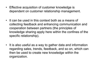 • Effective acquisition of customer knowledge is
dependent on customer relationship management.
• It can be used in this context both as a means of
collecting feedback and enhancing communication and
cooperation between partners (the principles of
knowledge sharing apply here within the confines of the
specific relationship).
• It is also useful as a way to gather data and information
regarding sales, trends, feedback, and so on, which can
then be used to create new knowledge within the
organization.
 
