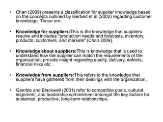 • Chan (2009) presents a classification for supplier knowledge based
on the concepts outlined by Gerbert et al (2002) regarding customer
knowledge. These are:
• Knowledge for suppliers:This is the knowledge that suppliers
require and includes "production needs and forecasts, inventory,
products, customers, and markets" (Chan 2009).
• Knowledge about suppliers:This is knowledge that is used to
understand how the supplier can match the requirements of the
organization; provide insight regarding quality, delivery, defects,
financial risks etc.
• Knowledge from suppliers:This refers to the knowledge that
suppliers have gathered from their dealings with the organization.
• Gamble and Blackwell (2001) refer to compatible goals, cultural
alignment, and leadership commitment amongst the key factors for
sustained, productive, long-term relationships.
 