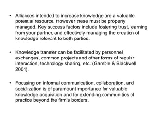 • Alliances intended to increase knowledge are a valuable
potential resource. However these must be properly
managed. Key success factors include fostering trust, learning
from your partner, and effectively managing the creation of
knowledge relevant to both parties.
• Knowledge transfer can be facilitated by personnel
exchanges, common projects and other forms of regular
interaction, technology sharing, etc. (Gamble & Blackwell
2001).
• Focusing on informal communication, collaboration, and
socialization is of paramount importance for valuable
knowledge acquisition and for extending communities of
practice beyond the firm's borders.
 