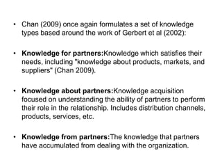 • Chan (2009) once again formulates a set of knowledge
types based around the work of Gerbert et al (2002):
• Knowledge for partners:Knowledge which satisfies their
needs, including "knowledge about products, markets, and
suppliers" (Chan 2009).
• Knowledge about partners:Knowledge acquisition
focused on understanding the ability of partners to perform
their role in the relationship. Includes distribution channels,
products, services, etc.
• Knowledge from partners:The knowledge that partners
have accumulated from dealing with the organization.
 