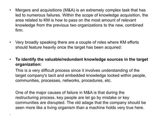 • Mergers and acquisitions (M&A) is an extremely complex task that has
led to numerous failures. Within the scope of knowledge acquisition, the
area related to KM is how to pass on the most amount of relevant
knowledge from the previous two organizations to the new, combined
firm.
• Very broadly speaking there are a couple of roles where KM efforts
should feature heavily once the target has been acquired:
• To identify the valuable/redundant knowledge sources in the target
organization:
This is a very difficult process since it involves understanding of the
target company's tacit and embedded knowledge locked within people,
communities, processes, networks, procedures, etc.
One of the major causes of failure in M&A is that during the
restructuring process, key people are let go by mistake or key
communities are disrupted. The old adage that the company should be
seen more like a living organism than a machine holds very true here.
.
 