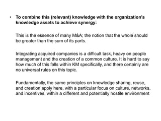 • To combine this (relevant) knowledge with the organization's
knowledge assets to achieve synergy:
This is the essence of many M&A; the notion that the whole should
be greater than the sum of its parts.
Integrating acquired companies is a difficult task, heavy on people
management and the creation of a common culture. It is hard to say
how much of this falls within KM specifically, and there certainly are
no universal rules on this topic.
Fundamentally, the same principles on knowledge sharing, reuse,
and creation apply here, with a particular focus on culture, networks,
and incentives, within a different and potentially hostile environment
 