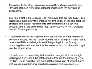 • This refers to the other sources of external knowledge available to a
firm, and includes hiring new personel or acquiring the services of
consultants.
• The role of KM in these cases is to make sure that the right knowledge
is acquired. Essentially the process has two parts, on the one hand the
strategic and tactical requirements of the firm must be taken into
account, and on the other these must be compared to the knowledge
assets of the organization.
• If external services are acquired from consultants or other temporary
service providers, KM must work together with strategic management to
determine if this knowledge is worth integrating into the firm by
assessing the need to reuse it in the future vs the cost of transferring it
into the organization.
• If it is deemed as something that should be integrated, then the right
learning situations must be established to transfer the knowledge into
the firm. These could be mentoring relationships, use of project teams
that include organizational members, courses and education, etc.
 