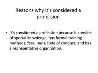 Reasons why it's considered a
profession
• It's considered a profession because it consists
of special knowledge, has formal training
methods, fees, has a code of conduct, and has
a representative organization.
 