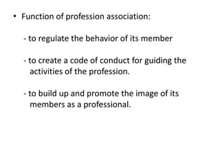 • Function of profession association:
- to regulate the behavior of its member
- to create a code of conduct for guiding the
activities of the profession.
- to build up and promote the image of its
members as a professional.
 