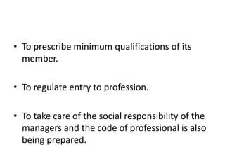 • To prescribe minimum qualifications of its
member.
• To regulate entry to profession.
• To take care of the social responsibility of the
managers and the code of professional is also
being prepared.
 