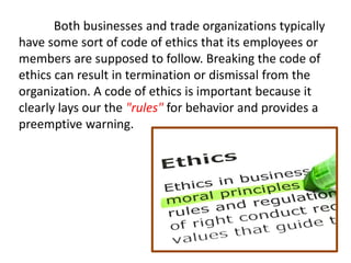 Both businesses and trade organizations typically
have some sort of code of ethics that its employees or
members are supposed to follow. Breaking the code of
ethics can result in termination or dismissal from the
organization. A code of ethics is important because it
clearly lays our the "rules" for behavior and provides a
preemptive warning.
 