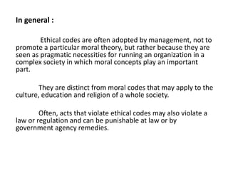 In general :
Ethical codes are often adopted by management, not to
promote a particular moral theory, but rather because they are
seen as pragmatic necessities for running an organization in a
complex society in which moral concepts play an important
part.
They are distinct from moral codes that may apply to the
culture, education and religion of a whole society.
Often, acts that violate ethical codes may also violate a
law or regulation and can be punishable at law or by
government agency remedies.
 