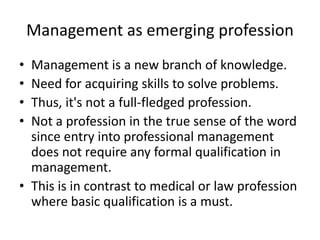 Management as emerging profession
• Management is a new branch of knowledge.
• Need for acquiring skills to solve problems.
• Thus, it's not a full-fledged profession.
• Not a profession in the true sense of the word
since entry into professional management
does not require any formal qualification in
management.
• This is in contrast to medical or law profession
where basic qualification is a must.
 