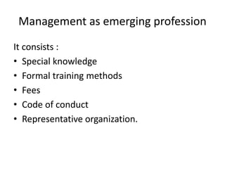 Management as emerging profession
It consists :
• Special knowledge
• Formal training methods
• Fees
• Code of conduct
• Representative organization.
 