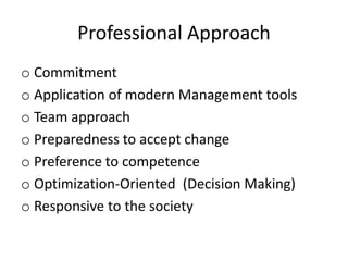 Professional Approach
o Commitment
o Application of modern Management tools
o Team approach
o Preparedness to accept change
o Preference to competence
o Optimization-Oriented (Decision Making)
o Responsive to the society
 