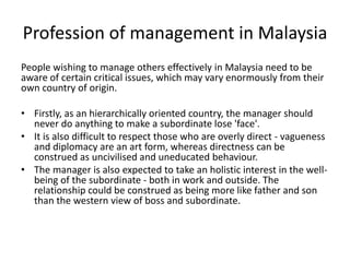 Profession of management in Malaysia
People wishing to manage others effectively in Malaysia need to be
aware of certain critical issues, which may vary enormously from their
own country of origin.
• Firstly, as an hierarchically oriented country, the manager should
never do anything to make a subordinate lose 'face'.
• It is also difficult to respect those who are overly direct - vagueness
and diplomacy are an art form, whereas directness can be
construed as uncivilised and uneducated behaviour.
• The manager is also expected to take an holistic interest in the well-
being of the subordinate - both in work and outside. The
relationship could be construed as being more like father and son
than the western view of boss and subordinate.
 