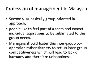 Profession of management in Malaysia
• Secondly, as basically group-oriented in
approach,
• people like to feel part of a team and expect
individual aspirations to be sublimated to the
group needs.
• Managers should foster this inter-group co-
operation rather than try to set up inter-group
competitiveness which will lead to lack of
harmony and therefore unhappiness.
 