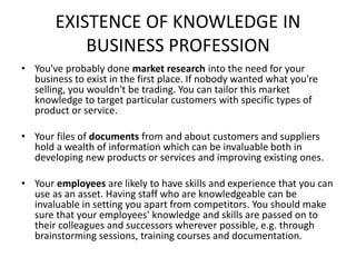 EXISTENCE OF KNOWLEDGE IN
BUSINESS PROFESSION
• You've probably done market research into the need for your
business to exist in the first place. If nobody wanted what you're
selling, you wouldn't be trading. You can tailor this market
knowledge to target particular customers with specific types of
product or service.
• Your files of documents from and about customers and suppliers
hold a wealth of information which can be invaluable both in
developing new products or services and improving existing ones.
• Your employees are likely to have skills and experience that you can
use as an asset. Having staff who are knowledgeable can be
invaluable in setting you apart from competitors. You should make
sure that your employees' knowledge and skills are passed on to
their colleagues and successors wherever possible, e.g. through
brainstorming sessions, training courses and documentation.
 