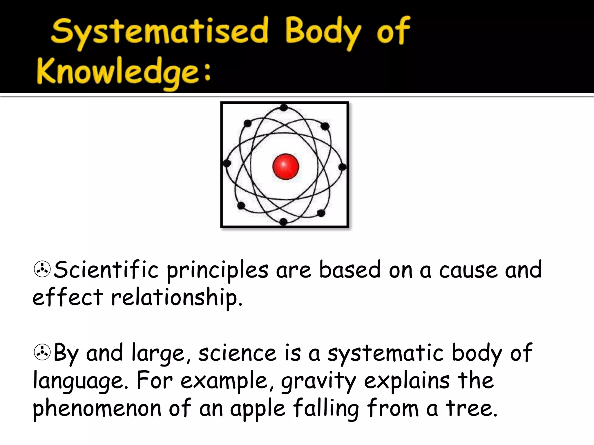 Scientific principles are based on a cause and
effect relationship.
By and large, science is a systematic body of
language. For example, gravity explains the
phenomenon of an apple falling from a tree.
 