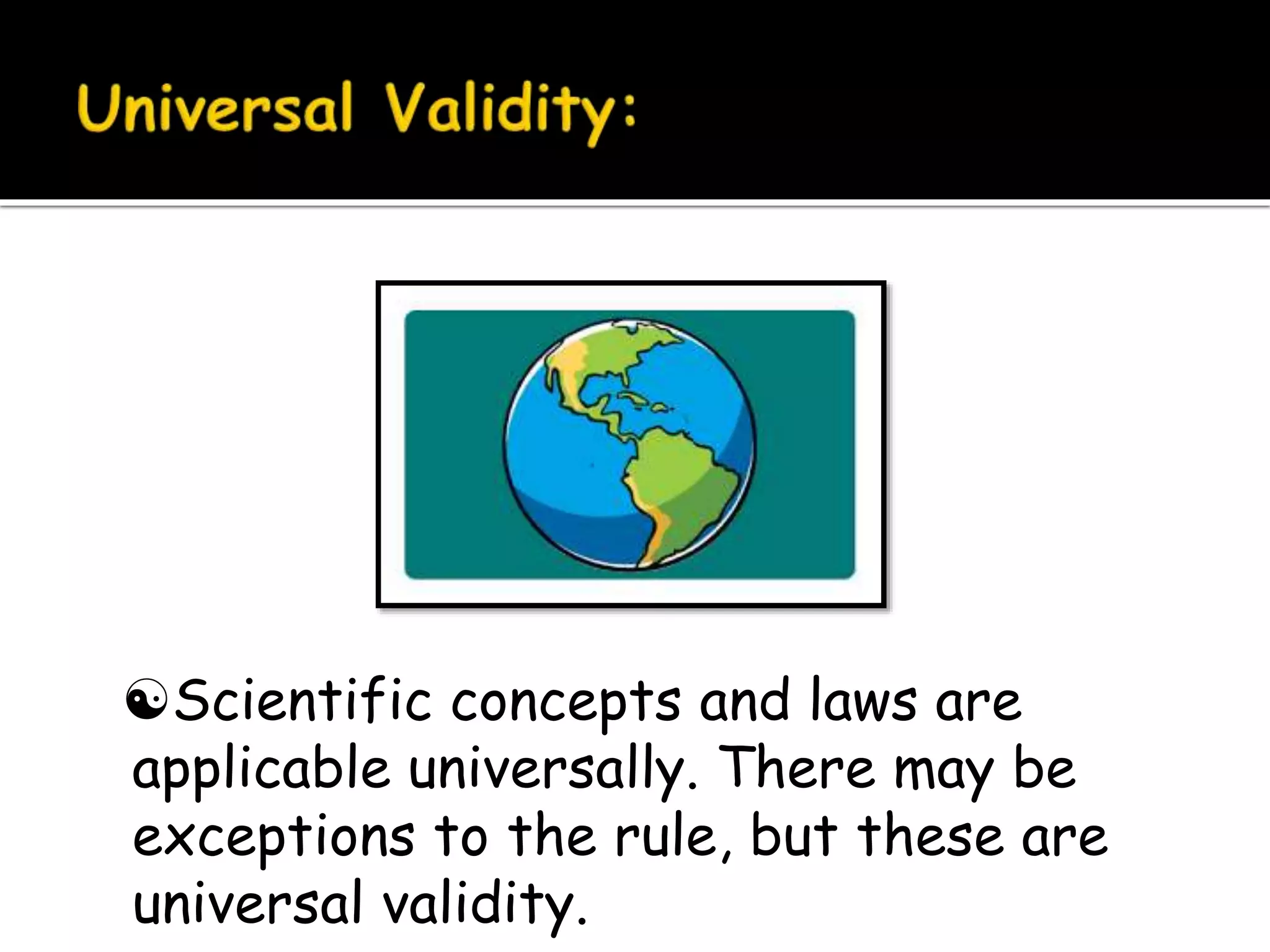 Scientific concepts and laws are
applicable universally. There may be
exceptions to the rule, but these are
universal validity.
 