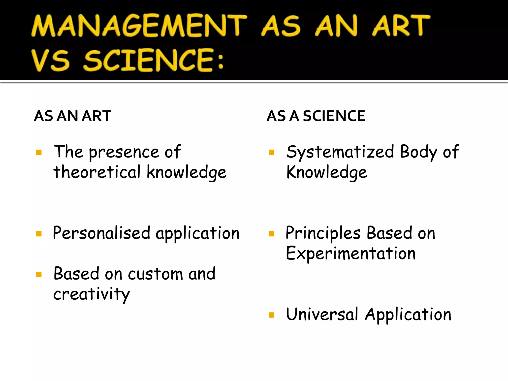 AS AN ART
 The presence of
theoretical knowledge
 Personalised application
 Based on custom and
creativity
AS A SCIENCE
 Systematized Body of
Knowledge
 Principles Based on
Experimentation
 Universal Application
 