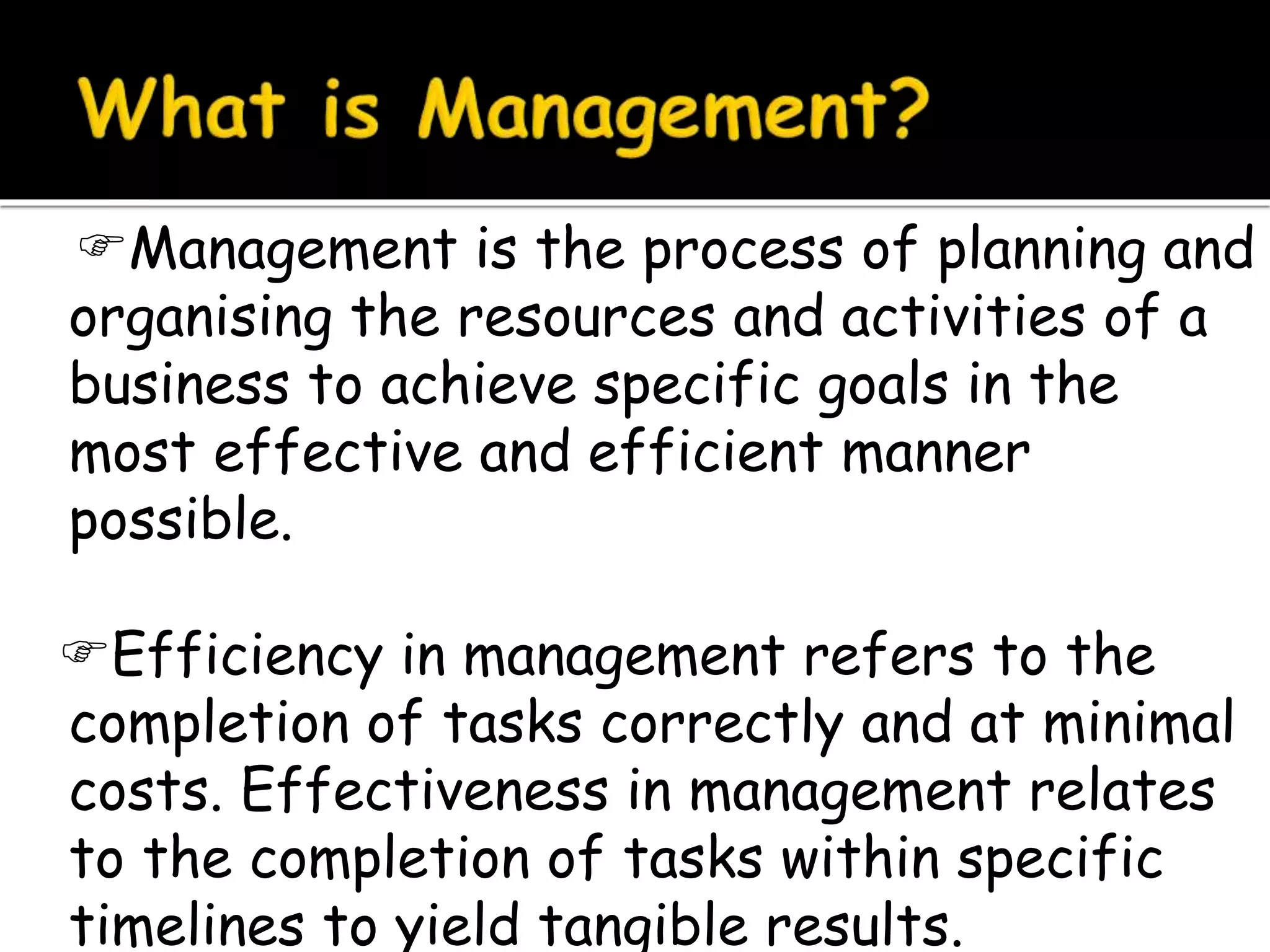 Management is the process of planning and
organising the resources and activities of a
business to achieve specific goals in the
most effective and efficient manner
possible.
Efficiency in management refers to the
completion of tasks correctly and at minimal
costs. Effectiveness in management relates
to the completion of tasks within specific
timelines to yield tangible results.
 