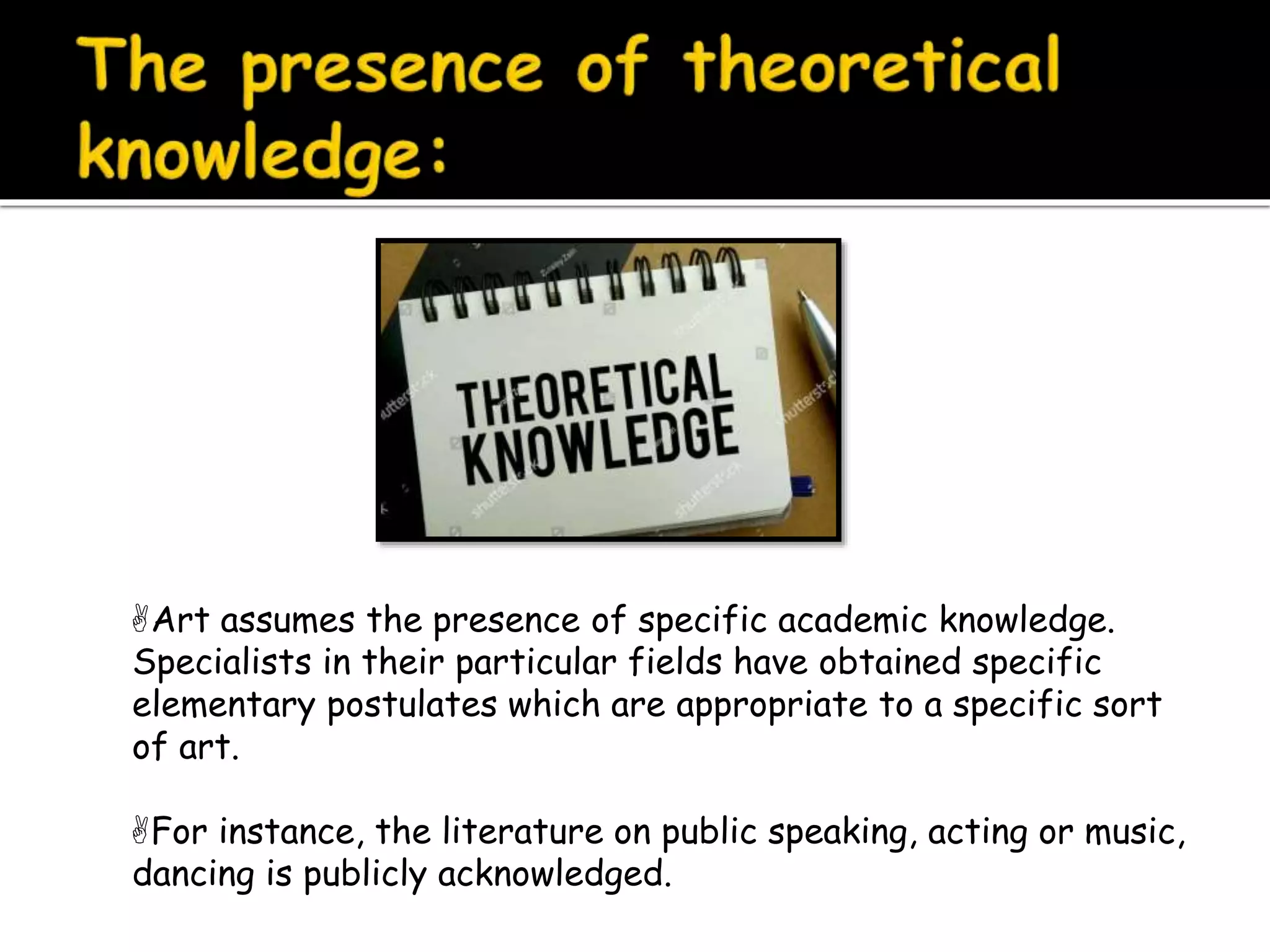 Art assumes the presence of specific academic knowledge.
Specialists in their particular fields have obtained specific
elementary postulates which are appropriate to a specific sort
of art.
For instance, the literature on public speaking, acting or music,
dancing is publicly acknowledged.
 