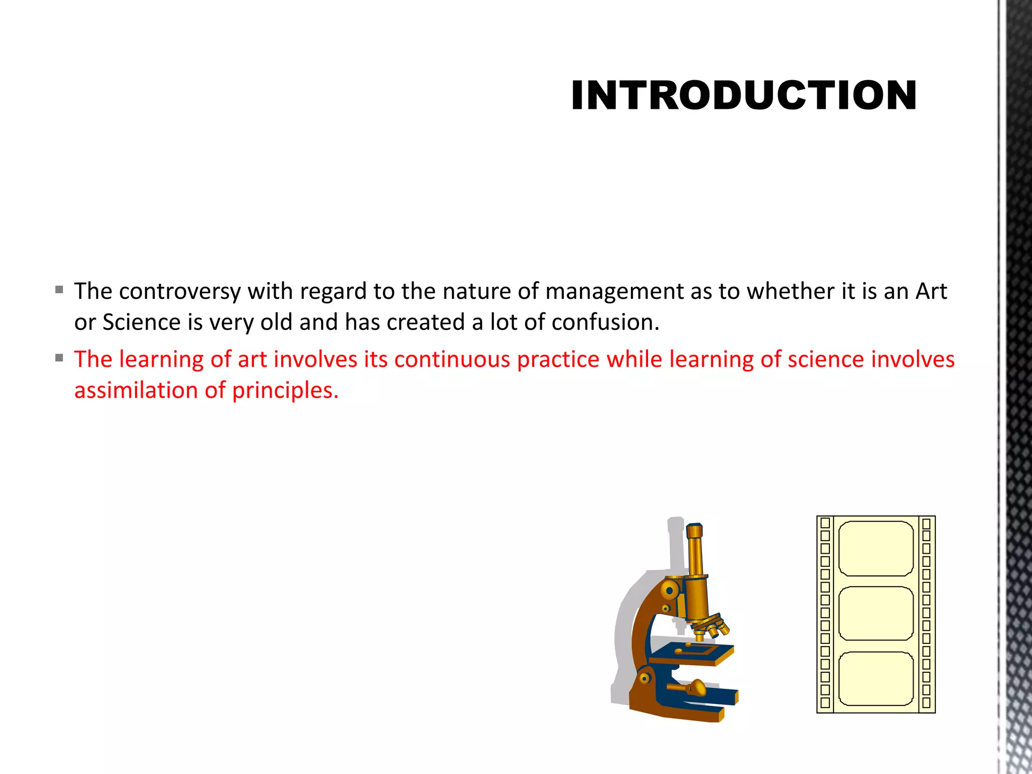  The controversy with regard to the nature of management as to whether it is an Art
or Science is very old and has created a lot of confusion.
The learning of art involves its continuous practice while learning of science involves
assimilation of principles.