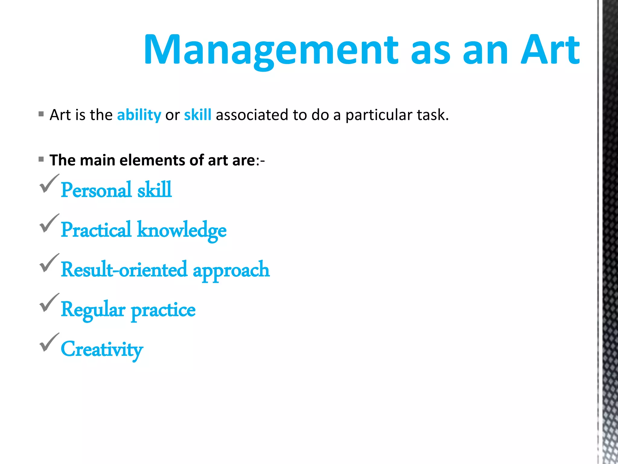  Art is the ability or skill associated to do a particular task.
The main elements of art are:-
Personal skill
Practical knowledge
Result-oriented approach
Regular practice
Creativity
Management as an Art