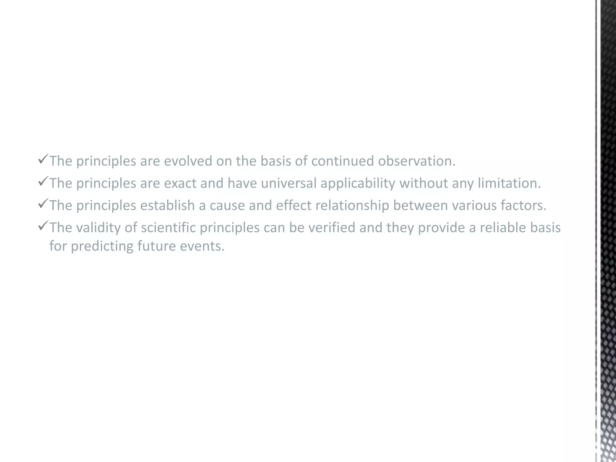 The principles are evolved on the basis of continued observation.
The principles are exact and have universal applicability without any limitation.
The principles establish a cause and effect relationship between various factors.
The validity of scientific principles can be verified and they provide a reliable basis
for predicting future events.