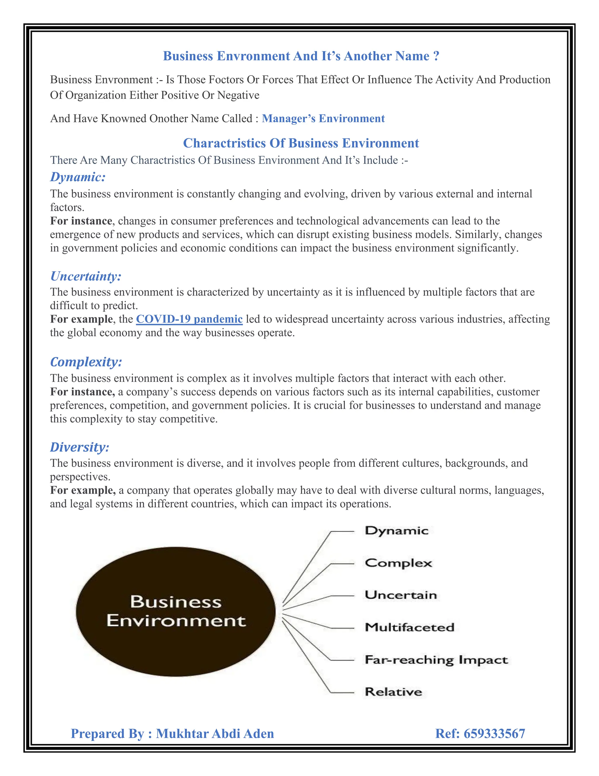 Prepared By : Mukhtar Abdi Aden Ref: 659333567

Business Envronment And It’s Another Name ?
uction
The Activity And Prod
r Forces That Effect Or Influence
ors O
Is Those Foct
-
Business Envronment :
ositive Or Negative
P
Either
ganization
Of Or
ironment
s Env
’
Manager
wned Onother Name Called :
And Have Kno
Charactristics Of Business Environment
-
s Include :
’
Environment And It
s
sines
actristics Of Bu
Many Char
Are
here
T
:
Dynamic
The business environment is constantly changing and evolving, driven by various external and internal
factors.
For instance, changes in consumer preferences and technological advancements can lead to the
emergence of new products and services, which can disrupt existing business models. Similarly, changes
in government policies and economic conditions can impact the business environment significantly.
Uncertainty:
The business environment is characterized by uncertainty as it is influenced by multiple factors that are
difficult to predict.
For example, the COVID-19 pandemic led to widespread uncertainty across various industries, affecting
the global economy and the way businesses operate.
Complexity:
The business environment is complex as it involves multiple factors that interact with each other.
For instance, a company’s success depends on various factors such as its internal capabilities, customer
preferences, competition, and government policies. It is crucial for businesses to understand and manage
this complexity to stay competitive.
Diversity:
The business environment is diverse, and it involves people from different cultures, backgrounds, and
perspectives.
For example, a company that operates globally may have to deal with diverse cultural norms, languages,
and legal systems in different countries, which can impact its operations.
 
