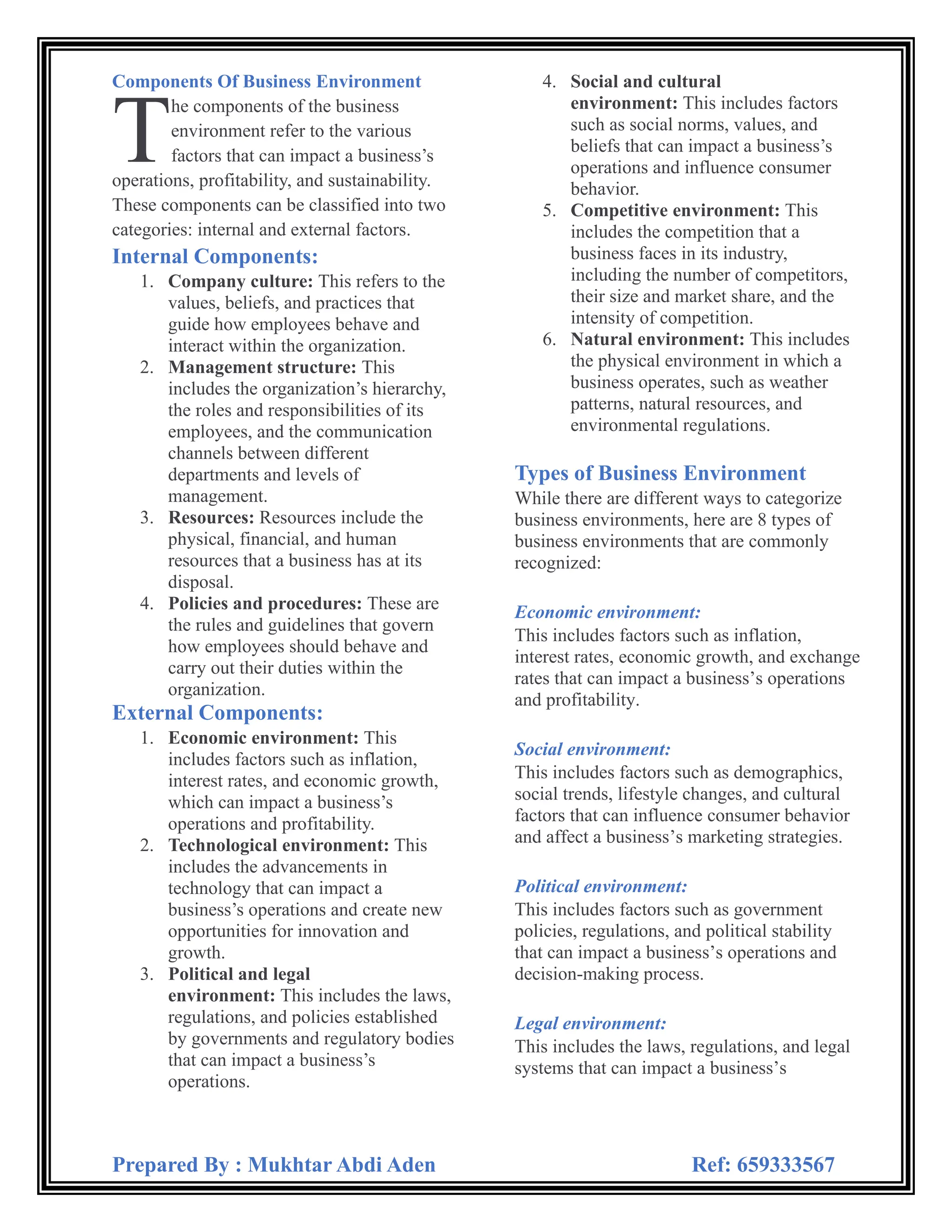 Prepared By : Mukhtar Abdi Aden Ref: 659333567
Components Of Business Environment
he components of the business
environment refer to the various
factors that can impact a business’s
operations, profitability, and sustainability.
These components can be classified into two
categories: internal and external factors.
Internal Components:
1. Company culture: This refers to the
values, beliefs, and practices that
guide how employees behave and
interact within the organization.
2. Management structure: This
includes the organization’s hierarchy,
the roles and responsibilities of its
employees, and the communication
channels between different
departments and levels of
management.
3. Resources: Resources include the
physical, financial, and human
resources that a business has at its
disposal.
4. Policies and procedures: These are
the rules and guidelines that govern
how employees should behave and
carry out their duties within the
organization.
External Components:
1. Economic environment: This
includes factors such as inflation,
interest rates, and economic growth,
which can impact a business’s
operations and profitability.
2. Technological environment: This
includes the advancements in
technology that can impact a
business’s operations and create new
opportunities for innovation and
growth.
3. Political and legal
environment: This includes the laws,
regulations, and policies established
by governments and regulatory bodies
that can impact a business’s
operations.
4. Social and cultural
environment: This includes factors
such as social norms, values, and
beliefs that can impact a business’s
operations and influence consumer
behavior.
5. Competitive environment: This
includes the competition that a
business faces in its industry,
including the number of competitors,
their size and market share, and the
intensity of competition.
6. Natural environment: This includes
the physical environment in which a
business operates, such as weather
patterns, natural resources, and
environmental regulations.
Types of Business Environment
While there are different ways to categorize
business environments, here are 8 types of
business environments that are commonly
recognized:
Economic environment:
This includes factors such as inflation,
interest rates, economic growth, and exchange
rates that can impact a business’s operations
and profitability.
Social environment:
This includes factors such as demographics,
social trends, lifestyle changes, and cultural
factors that can influence consumer behavior
and affect a business’s marketing strategies.
Political environment:
This includes factors such as government
policies, regulations, and political stability
that can impact a business’s operations and
decision-making process.
Legal environment:
This includes the laws, regulations, and legal
systems that can impact a business’s
T
 