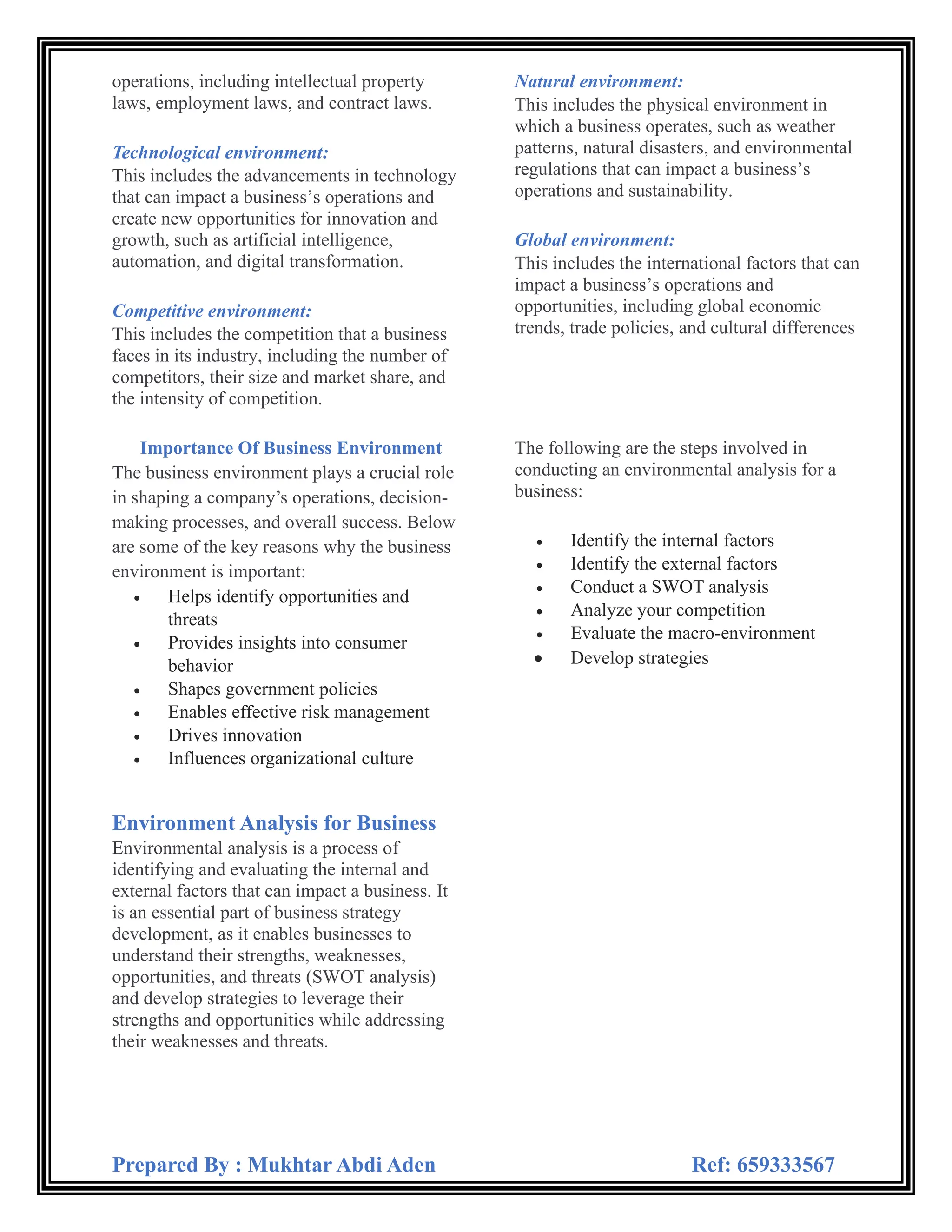 Prepared By : Mukhtar Abdi Aden Ref: 659333567
operations, including intellectual property
laws, employment laws, and contract laws.
Technological environment:
This includes the advancements in technology
that can impact a business’s operations and
create new opportunities for innovation and
growth, such as artificial intelligence,
automation, and digital transformation.
Competitive environment:
This includes the competition that a business
faces in its industry, including the number of
competitors, their size and market share, and
the intensity of competition.
Natural environment:
This includes the physical environment in
which a business operates, such as weather
patterns, natural disasters, and environmental
regulations that can impact a business’s
operations and sustainability.
Global environment:
This includes the international factors that can
impact a business’s operations and
opportunities, including global economic
trends, trade policies, and cultural differences
Importance Of Business Environment
The business environment plays a crucial role
in shaping a company’s operations, decision-
making processes, and overall success. Below
are some of the key reasons why the business
environment is important:
• Helps identify opportunities and
threats
• Provides insights into consumer
behavior
• Shapes government policies
• Enables effective risk management
• Drives innovation
• Influences organizational culture
Environment Analysis for Business
Environmental analysis is a process of
identifying and evaluating the internal and
external factors that can impact a business. It
is an essential part of business strategy
development, as it enables businesses to
understand their strengths, weaknesses,
opportunities, and threats (SWOT analysis)
and develop strategies to leverage their
strengths and opportunities while addressing
their weaknesses and threats.
The following are the steps involved in
conducting an environmental analysis for a
business:
• Identify the internal factors
• Identify the external factors
• Conduct a SWOT analysis
• Analyze your competition
• Evaluate the macro-environment
• Develop strategies
 