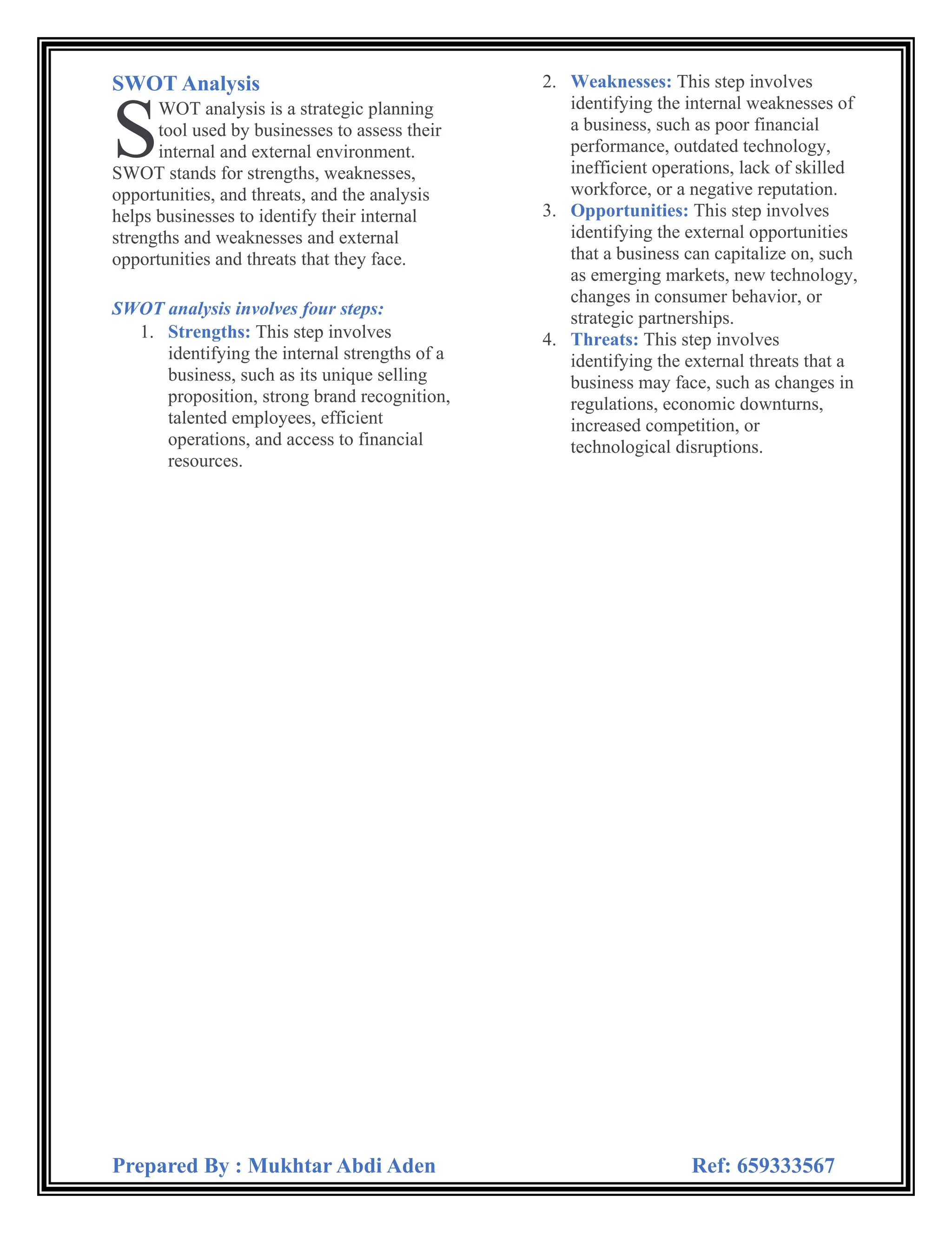 Prepared By : Mukhtar Abdi Aden Ref: 659333567
SWOT Analysis
WOT analysis is a strategic planning
tool used by businesses to assess their
internal and external environment.
SWOT stands for strengths, weaknesses,
opportunities, and threats, and the analysis
helps businesses to identify their internal
strengths and weaknesses and external
opportunities and threats that they face.
SWOT analysis involves four steps:
1. Strengths: This step involves
identifying the internal strengths of a
business, such as its unique selling
proposition, strong brand recognition,
talented employees, efficient
operations, and access to financial
resources.
2. Weaknesses: This step involves
identifying the internal weaknesses of
a business, such as poor financial
performance, outdated technology,
inefficient operations, lack of skilled
workforce, or a negative reputation.
3. Opportunities: This step involves
identifying the external opportunities
that a business can capitalize on, such
as emerging markets, new technology,
changes in consumer behavior, or
strategic partnerships.
4. Threats: This step involves
identifying the external threats that a
business may face, such as changes in
regulations, economic downturns,
increased competition, or
technological disruptions.
S
 